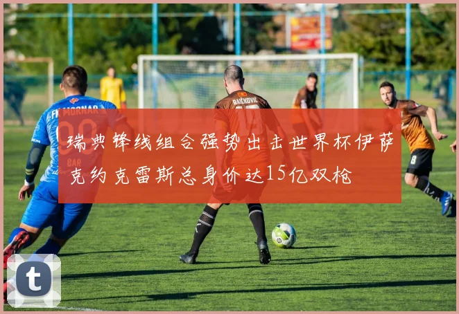 瑞典锋线组合强势出击世界杯伊萨克约克雷斯总身价达15亿双枪