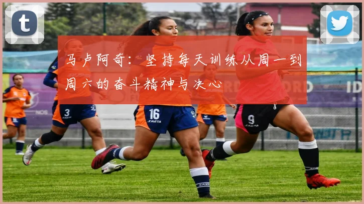 马卢阿奇：坚持每天训练从周一到周六的奋斗精神与决心