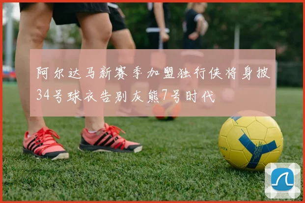 阿尔达马新赛季加盟独行侠将身披34号球衣告别灰熊7号时代