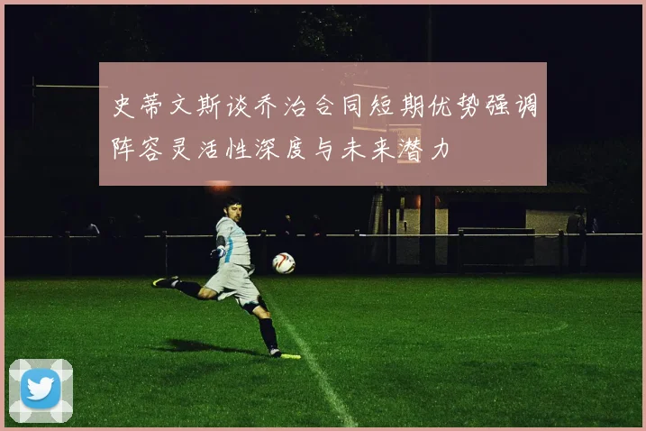史蒂文斯谈乔治合同短期优势强调阵容灵活性深度与未来潜力