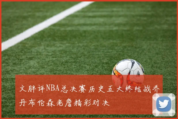 文胖评NBA总决赛历史五大终结战乔丹布伦森老詹精彩对决
