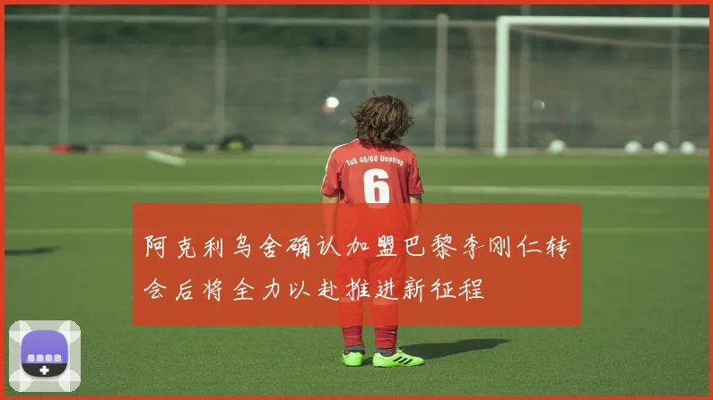阿克利乌舍确认加盟巴黎李刚仁转会后将全力以赴推进新征程