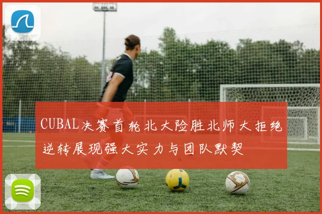 CUBAL决赛首轮北大险胜北师大拒绝逆转展现强大实力与团队默契