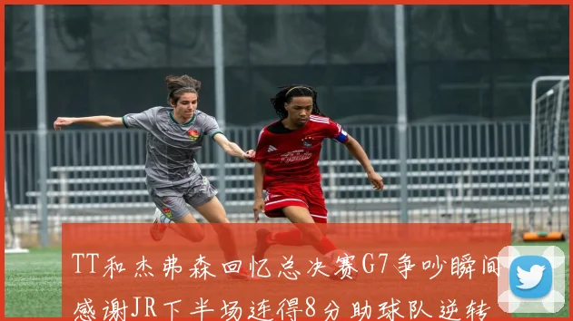 TT和杰弗森回忆总决赛G7争吵瞬间感谢JR下半场连得8分助球队逆转