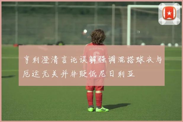 亨利澄清言论误解强调混搭球衣与厄运无关并非贬低尼日利亚