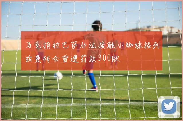 马竞指控巴萨非法接触小蜘蛛格列兹曼转会曾遭罚款300欧