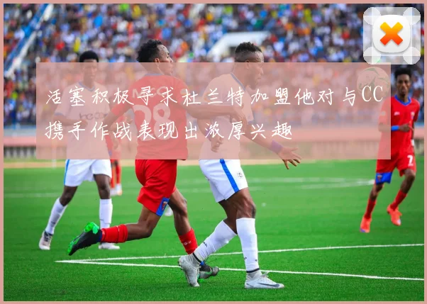 活塞积极寻求杜兰特加盟他对与CC携手作战表现出浓厚兴趣