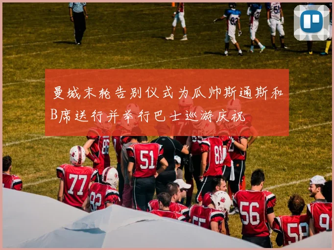 曼城末轮告别仪式为瓜帅斯通斯和B席送行并举行巴士巡游庆祝