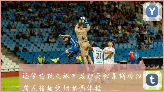 逐梦伦敦之旅开启迪马帕莱斯特拉周五将接受切尔西体检