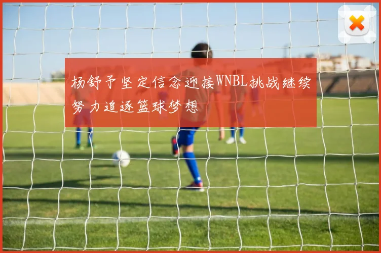 杨舒予坚定信念迎接WNBL挑战继续努力追逐篮球梦想