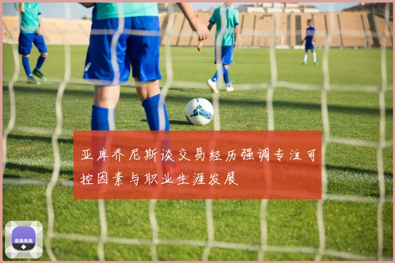 亚库乔尼斯谈交易经历强调专注可控因素与职业生涯发展