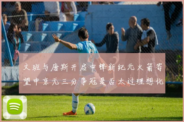 文班与唐斯开启中锋新纪元火箭寄望申京无三分争冠是否太过理想化