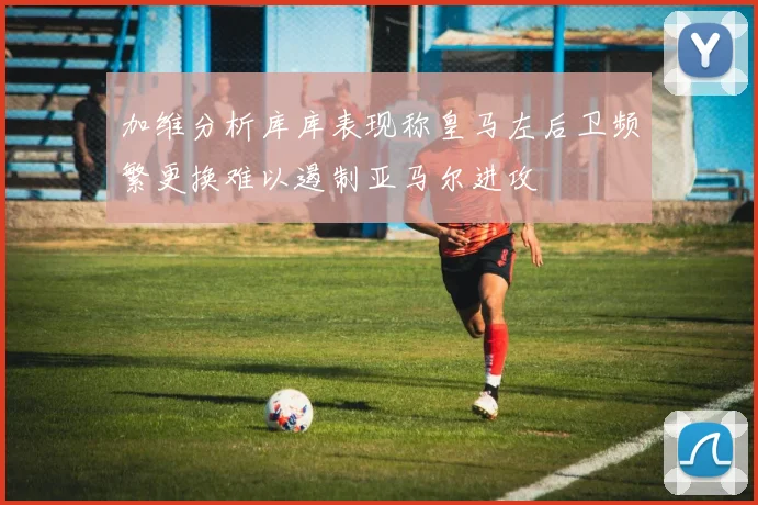 加维分析库库表现称皇马左后卫频繁更换难以遏制亚马尔进攻