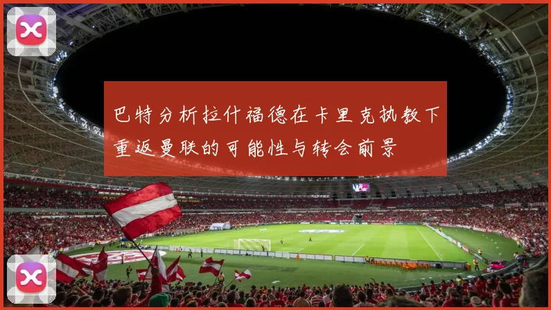 巴特分析拉什福德在卡里克执教下重返曼联的可能性与转会前景
