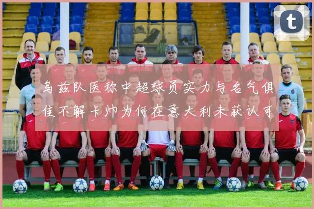 乌兹队医称中超球员实力与名气俱佳不解卡帅为何在意大利未获认可