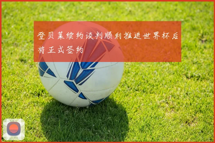 登贝莱续约谈判顺利推进世界杯后将正式签约