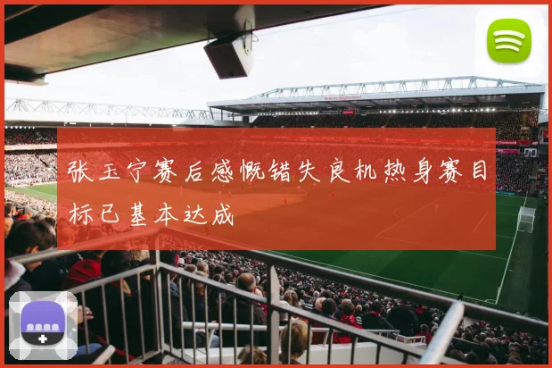 张玉宁赛后感慨错失良机热身赛目标已基本达成