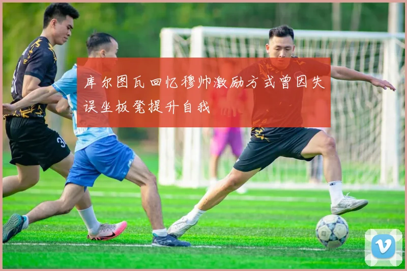 库尔图瓦回忆穆帅激励方式曾因失误坐板凳提升自我